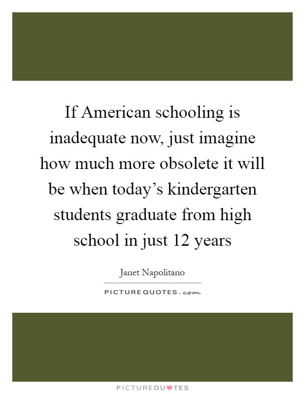 If American schooling is inadequate now, just imagine how much more obsolete it will be when today's kindergarten students graduate from high school in just 12 years Picture Quote #1