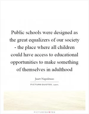 Public schools were designed as the great equalizers of our society - the place where all children could have access to educational opportunities to make something of themselves in adulthood Picture Quote #1