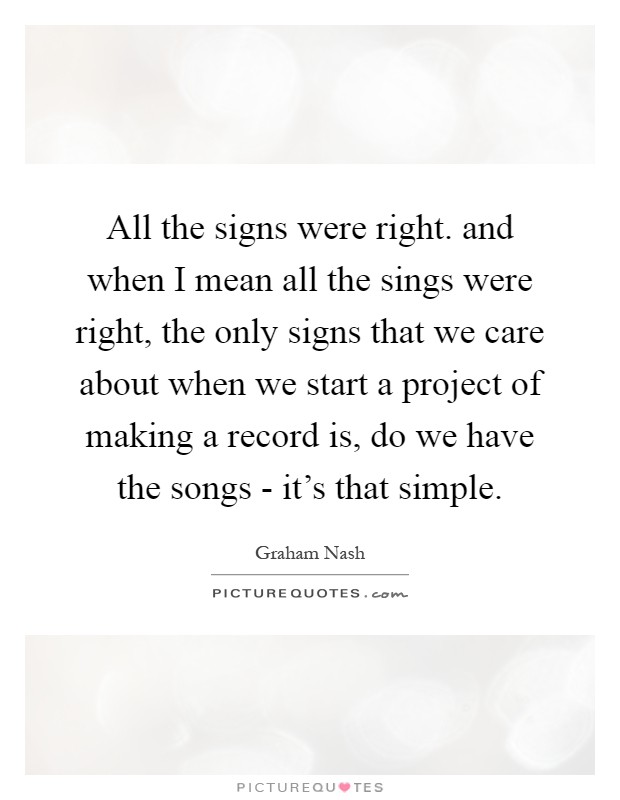 All the signs were right. and when I mean all the sings were right, the only signs that we care about when we start a project of making a record is, do we have the songs - it's that simple Picture Quote #1