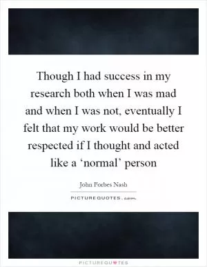 Though I had success in my research both when I was mad and when I was not, eventually I felt that my work would be better respected if I thought and acted like a ‘normal’ person Picture Quote #1