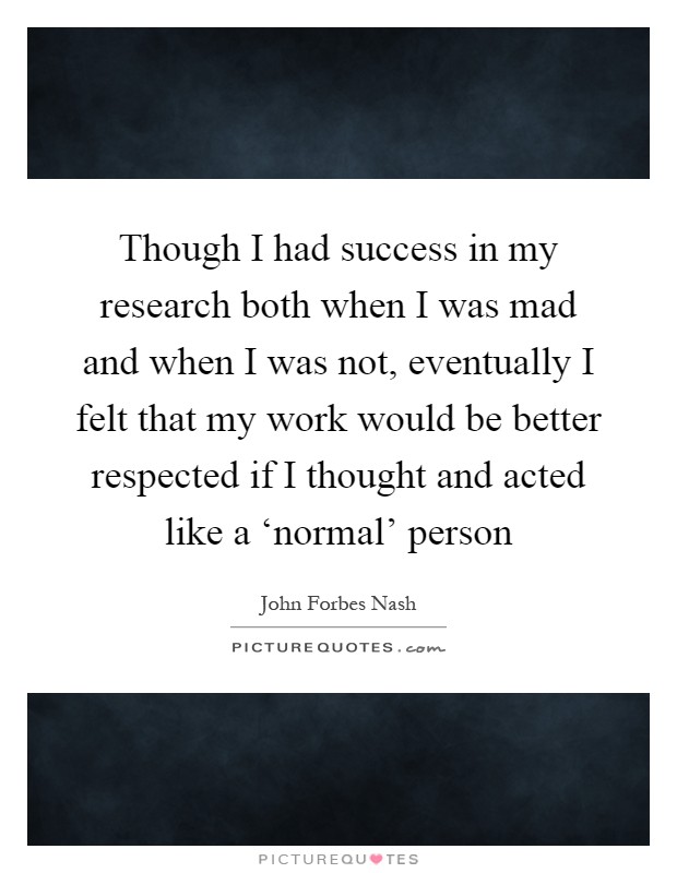 Though I had success in my research both when I was mad and when I was not, eventually I felt that my work would be better respected if I thought and acted like a ‘normal' person Picture Quote #1