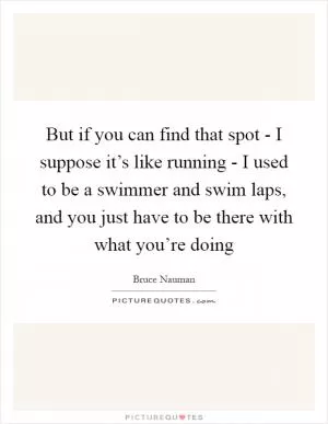 But if you can find that spot - I suppose it’s like running - I used to be a swimmer and swim laps, and you just have to be there with what you’re doing Picture Quote #1