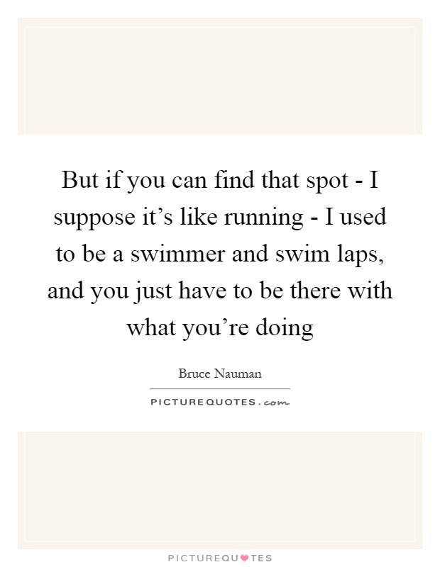But if you can find that spot - I suppose it's like running - I used to be a swimmer and swim laps, and you just have to be there with what you're doing Picture Quote #1