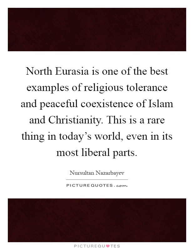 North Eurasia is one of the best examples of religious tolerance and peaceful coexistence of Islam and Christianity. This is a rare thing in today's world, even in its most liberal parts Picture Quote #1