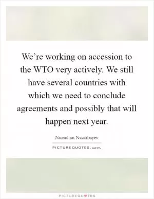 We’re working on accession to the WTO very actively. We still have several countries with which we need to conclude agreements and possibly that will happen next year Picture Quote #1