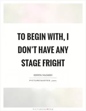 To begin with, I don’t have any stage fright Picture Quote #1