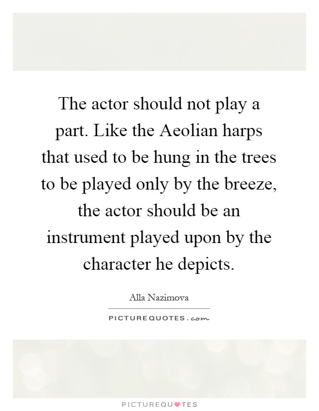 The actor should not play a part. Like the Aeolian harps that used to be hung in the trees to be played only by the breeze, the actor should be an instrument played upon by the character he depicts Picture Quote #1