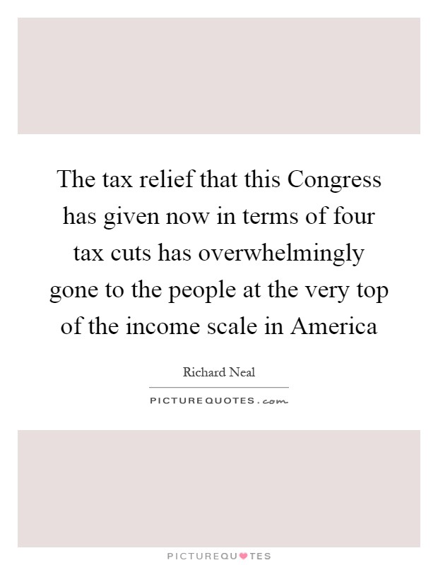 The tax relief that this Congress has given now in terms of four tax cuts has overwhelmingly gone to the people at the very top of the income scale in America Picture Quote #1