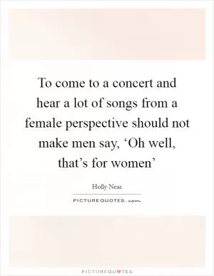 To come to a concert and hear a lot of songs from a female perspective should not make men say, ‘Oh well, that’s for women’ Picture Quote #1