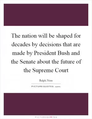 The nation will be shaped for decades by decisions that are made by President Bush and the Senate about the future of the Supreme Court Picture Quote #1