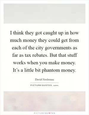I think they got caught up in how much money they could get from each of the city governments as far as tax rebates. But that stuff works when you make money. It’s a little bit phantom money Picture Quote #1