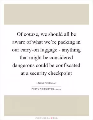 Of course, we should all be aware of what we’re packing in our carry-on luggage - anything that might be considered dangerous could be confiscated at a security checkpoint Picture Quote #1