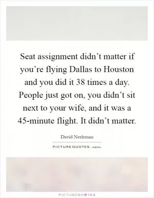 Seat assignment didn’t matter if you’re flying Dallas to Houston and you did it 38 times a day. People just got on, you didn’t sit next to your wife, and it was a 45-minute flight. It didn’t matter Picture Quote #1
