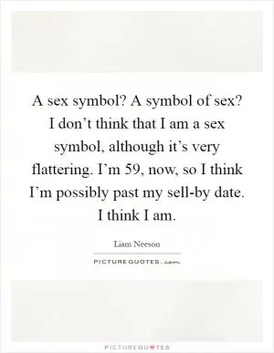 A sex symbol? A symbol of sex? I don’t think that I am a sex symbol, although it’s very flattering. I’m 59, now, so I think I’m possibly past my sell-by date. I think I am Picture Quote #1