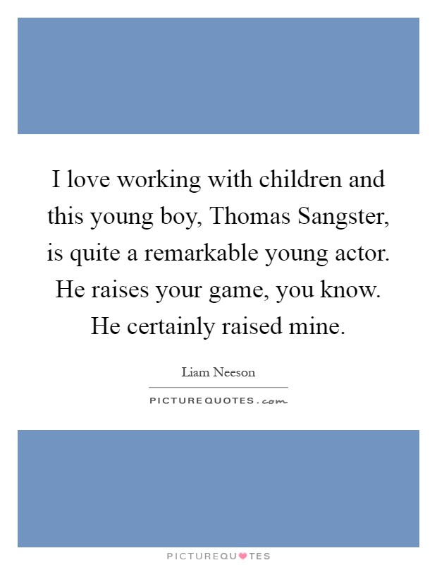 I love working with children and this young boy, Thomas Sangster, is quite a remarkable young actor. He raises your game, you know. He certainly raised mine Picture Quote #1