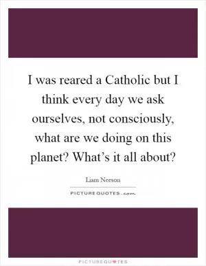 I was reared a Catholic but I think every day we ask ourselves, not consciously, what are we doing on this planet? What’s it all about? Picture Quote #1