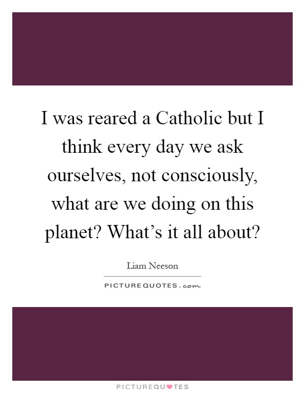I was reared a Catholic but I think every day we ask ourselves, not consciously, what are we doing on this planet? What's it all about? Picture Quote #1