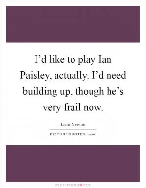 I’d like to play Ian Paisley, actually. I’d need building up, though he’s very frail now Picture Quote #1