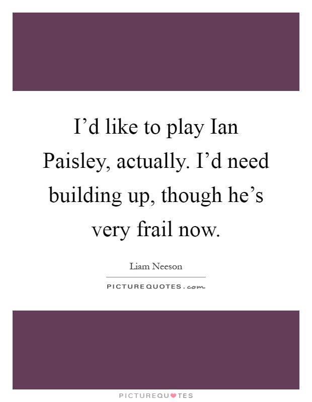 I'd like to play Ian Paisley, actually. I'd need building up, though he's very frail now Picture Quote #1