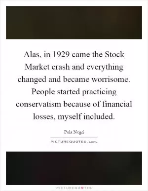 Alas, in 1929 came the Stock Market crash and everything changed and became worrisome. People started practicing conservatism because of financial losses, myself included Picture Quote #1
