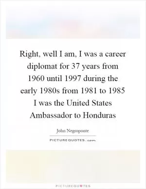 Right, well I am, I was a career diplomat for 37 years from 1960 until 1997 during the early 1980s from 1981 to 1985 I was the United States Ambassador to Honduras Picture Quote #1