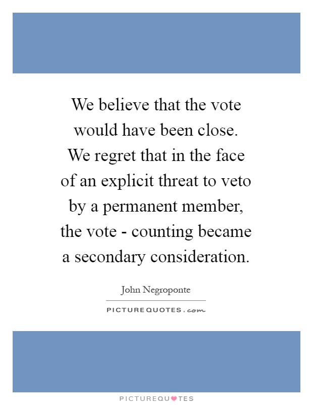 We believe that the vote would have been close. We regret that in the face of an explicit threat to veto by a permanent member, the vote - counting became a secondary consideration Picture Quote #1