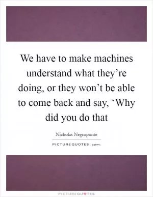 We have to make machines understand what they’re doing, or they won’t be able to come back and say, ‘Why did you do that Picture Quote #1