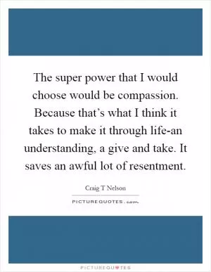 The super power that I would choose would be compassion. Because that’s what I think it takes to make it through life-an understanding, a give and take. It saves an awful lot of resentment Picture Quote #1
