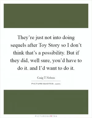 They’re just not into doing sequels after Toy Story so I don’t think that’s a possibility. But if they did, well sure, you’d have to do it. and I’d want to do it Picture Quote #1