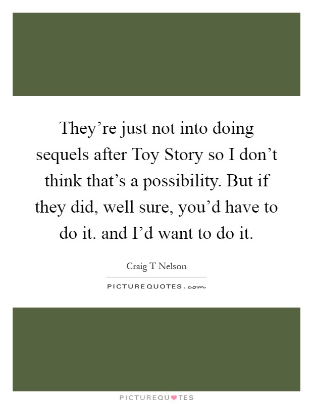 They're just not into doing sequels after Toy Story so I don't think that's a possibility. But if they did, well sure, you'd have to do it. and I'd want to do it Picture Quote #1