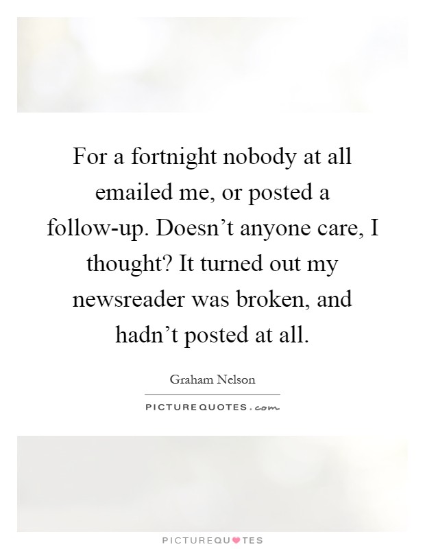 For a fortnight nobody at all emailed me, or posted a follow-up. Doesn't anyone care, I thought? It turned out my newsreader was broken, and hadn't posted at all Picture Quote #1