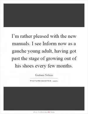 I’m rather pleased with the new manuals. I see Inform now as a gauche young adult, having got past the stage of growing out of his shoes every few months Picture Quote #1
