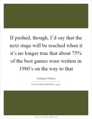 If pushed, though, I’d say that the next stage will be reached when it it’s no longer true that about 75% of the best games were written in 1980’s on the way to that Picture Quote #1