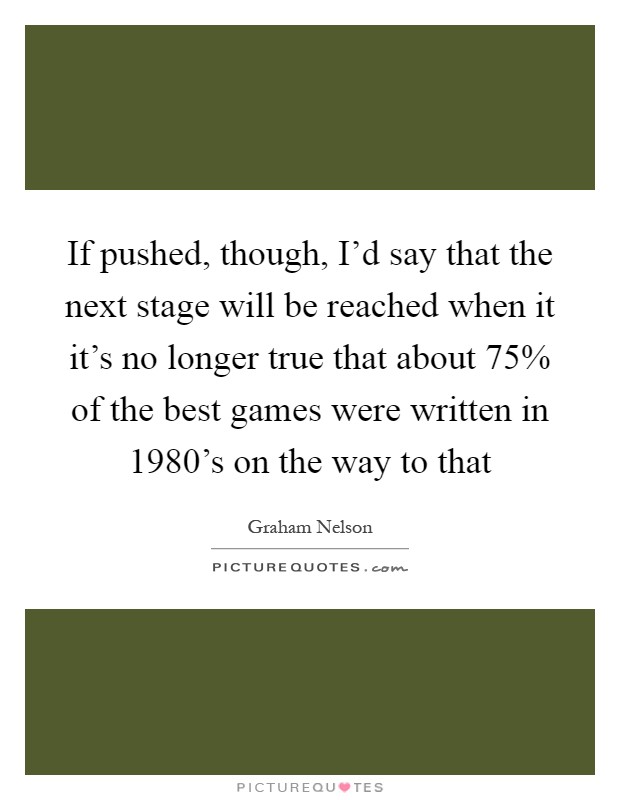If pushed, though, I'd say that the next stage will be reached when it it's no longer true that about 75% of the best games were written in 1980's on the way to that Picture Quote #1