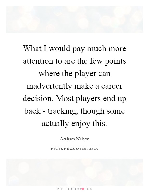 What I would pay much more attention to are the few points where the player can inadvertently make a career decision. Most players end up back - tracking, though some actually enjoy this Picture Quote #1