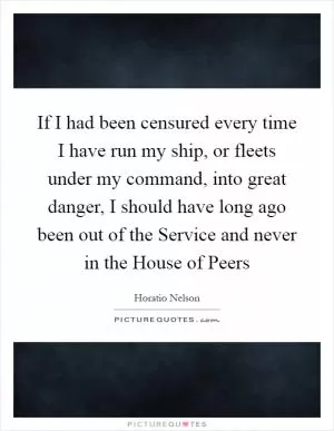If I had been censured every time I have run my ship, or fleets under my command, into great danger, I should have long ago been out of the Service and never in the House of Peers Picture Quote #1