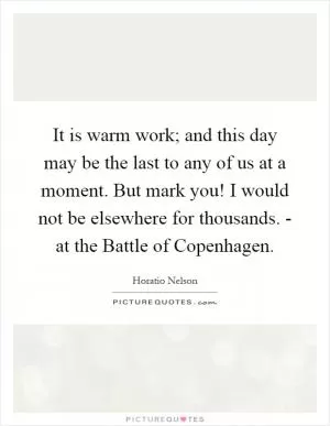 It is warm work; and this day may be the last to any of us at a moment. But mark you! I would not be elsewhere for thousands. - at the Battle of Copenhagen Picture Quote #1