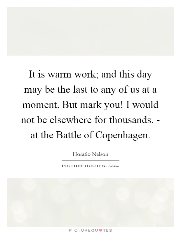 It is warm work; and this day may be the last to any of us at a moment. But mark you! I would not be elsewhere for thousands. - at the Battle of Copenhagen Picture Quote #1
