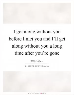 I got along without you before I met you and I’ll get along without you a long time after you’re gone Picture Quote #1