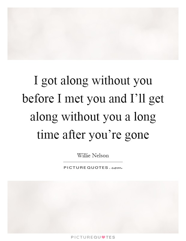 I got along without you before I met you and I'll get along without you a long time after you're gone Picture Quote #1