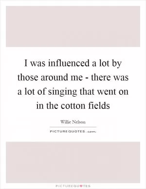 I was influenced a lot by those around me - there was a lot of singing that went on in the cotton fields Picture Quote #1