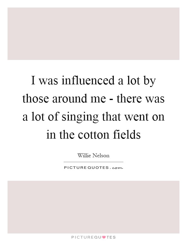 I was influenced a lot by those around me - there was a lot of singing that went on in the cotton fields Picture Quote #1