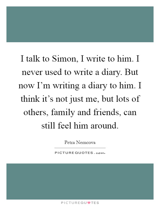 I talk to Simon, I write to him. I never used to write a diary. But now I'm writing a diary to him. I think it's not just me, but lots of others, family and friends, can still feel him around Picture Quote #1