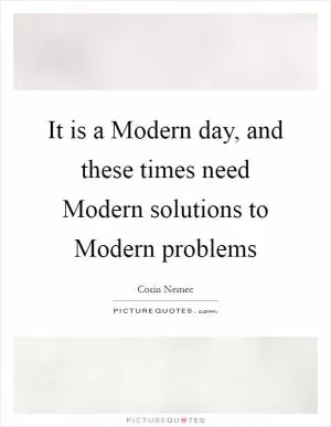 It is a Modern day, and these times need Modern solutions to Modern problems Picture Quote #1