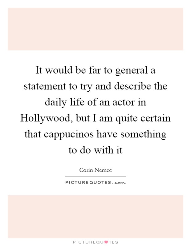 It would be far to general a statement to try and describe the daily life of an actor in Hollywood, but I am quite certain that cappucinos have something to do with it Picture Quote #1