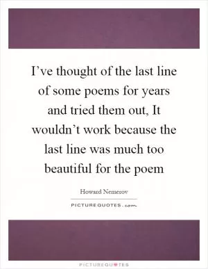 I’ve thought of the last line of some poems for years and tried them out, It wouldn’t work because the last line was much too beautiful for the poem Picture Quote #1