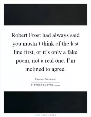 Robert Frost had always said you mustn’t think of the last line first, or it’s only a fake poem, not a real one. I’m inclined to agree Picture Quote #1