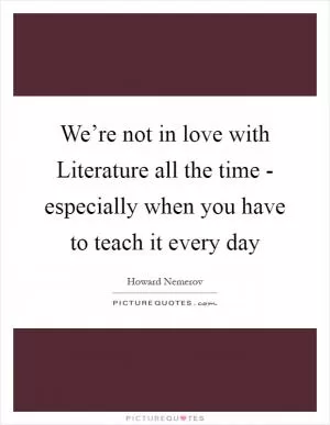 We’re not in love with Literature all the time - especially when you have to teach it every day Picture Quote #1
