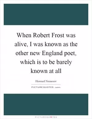 When Robert Frost was alive, I was known as the other new England poet, which is to be barely known at all Picture Quote #1