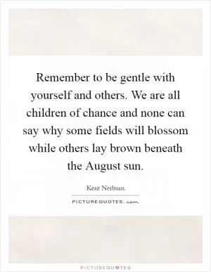 Remember to be gentle with yourself and others. We are all children of chance and none can say why some fields will blossom while others lay brown beneath the August sun Picture Quote #1